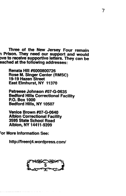 Three of the New Jersey Four remain 1 Prison. They need our support and would ove to receive surponlve letters. They can be eached at the following addresses: Renata Hill #6000800726 Rose M. Singer Center (RMSC) 19-19 Hazen Street East Elmhurst, NY 11370 Patreese Johnson #07-G-0635 Bedford Hills Correctional Facility P.0. Box 1000 Bedford Hills, NY 10507 Venice Brown #07-G-0640 Albion Correctional Facility 3595 State School Road Albion, NY 14411-9399 or More information See: http/fireenjd.wordpress.com/ g |
